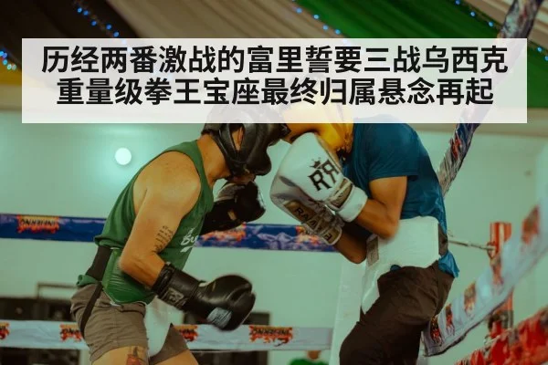 历经两番激战的富里誓要三战乌西克重量级拳王宝座最终归属悬念再起