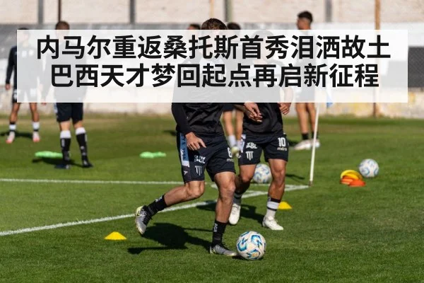 内马尔重返桑托斯首秀泪洒故土 巴西天才梦回起点再启新征程